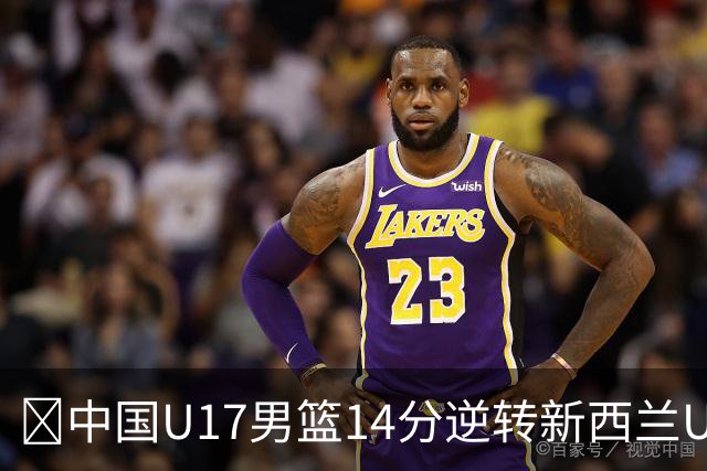 🏀中国U17男篮14分逆转新西兰U17男篮 张淳智24分 陈昱休11中2